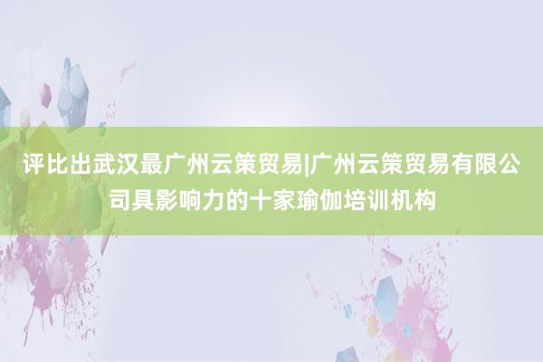 评比出武汉最广州云策贸易|广州云策贸易有限公司具影响力的十家瑜伽培训机构